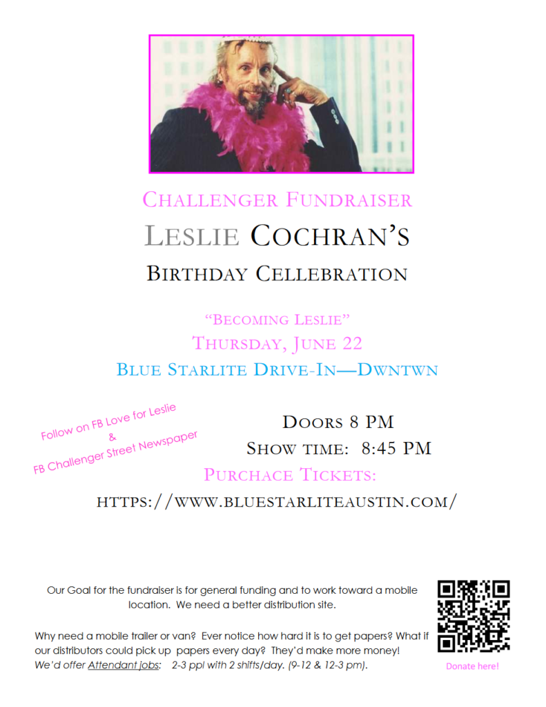 CHALLENGER FUNDRAISER LESLIE COCHRAN’S BIRTHDAY CELLEBRATION “BECOMING LESLIE” THURSDAY, JUNE 22 BLUE STARLITE DRIVE-IN—DWNTWN DOORS 8 PM SHOW TIME: 8:45 PM PURCHACE TICKETS: HTTPS://WWW.BLUESTARLITEAUSTIN.COM/ Our Goal for the fundraiser is for general funding and to work toward a mobile location. We need a better distribution site. Why need a mobile trailer or van? Ever notice how hard it is to get papers? What if our distributors could pick up papers every day? They’d make more money! We’d offer Attendant jobs: 2-3 ppl with 2 shifts/day. (9-12 & 12-3 pm). 